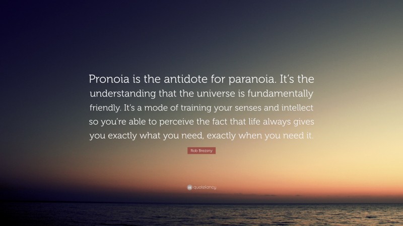 Rob Brezsny Quote: “Pronoia is the antidote for paranoia. It’s the understanding that the universe is fundamentally friendly. It’s a mode of training your senses and intellect so you’re able to perceive the fact that life always gives you exactly what you need, exactly when you need it.”