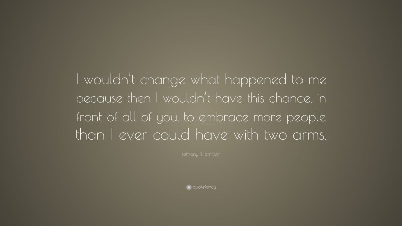 Bethany Hamilton Quote: “I wouldn’t change what happened to me because then I wouldn’t have this chance, in front of all of you, to embrace more people than I ever could have with two arms.”