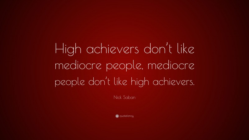 Nick Saban Quote: “High achievers don’t like mediocre people, mediocre people don’t like high achievers.”