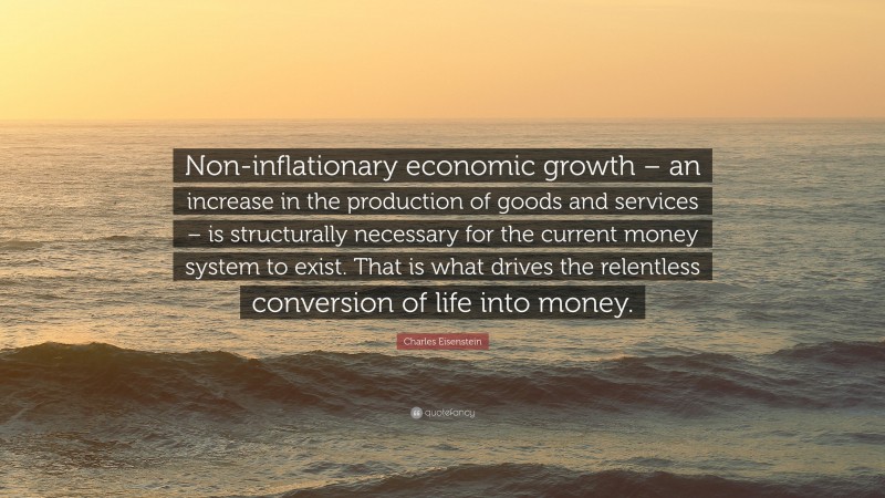 Charles Eisenstein Quote: “Non-inflationary economic growth – an increase in the production of goods and services – is structurally necessary for the current money system to exist. That is what drives the relentless conversion of life into money.”