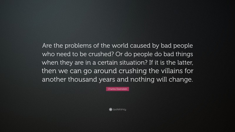 Charles Eisenstein Quote: “Are the problems of the world caused by bad people who need to be crushed? Or do people do bad things when they are in a certain situation? If it is the latter, then we can go around crushing the villains for another thousand years and nothing will change.”