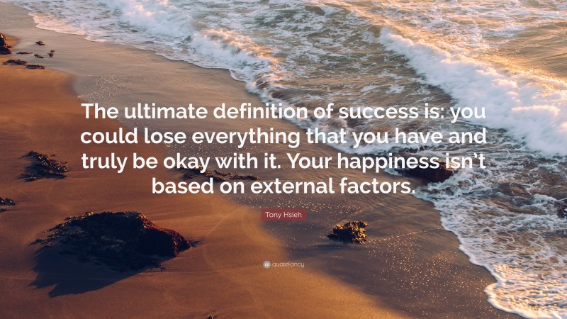 Tony Hsieh Quote: “The ultimate definition of success is: you could lose everything that you have and truly be okay with it. Your happiness isn’t based on external factors.”