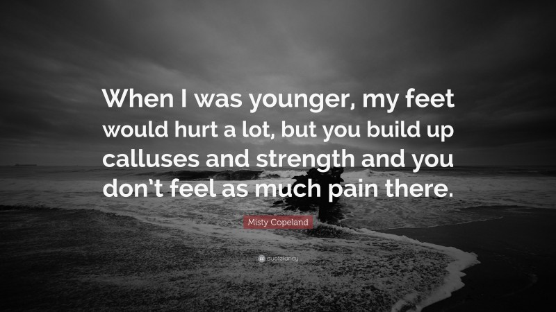 Misty Copeland Quote: “When I was younger, my feet would hurt a lot, but you build up calluses and strength and you don’t feel as much pain there.”