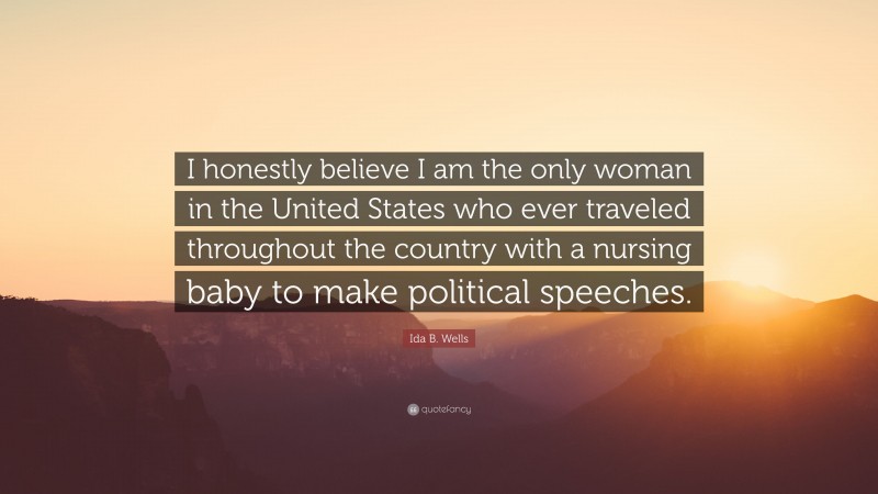 Ida B. Wells Quote: “I honestly believe I am the only woman in the United States who ever traveled throughout the country with a nursing baby to make political speeches.”