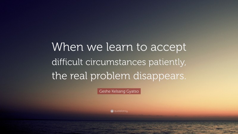 Geshe Kelsang Gyatso Quote: “When we learn to accept difficult circumstances patiently, the real problem disappears.”