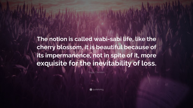 Peggy Orenstein Quote: “The notion is called wabi-sabi life, like the cherry blossom, it is beautiful because of its impermanence, not in spite of it, more exquisite for the inevitability of loss.”
