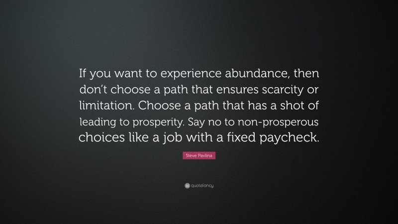 Steve Pavlina Quote: “If you want to experience abundance, then don’t choose a path that ensures scarcity or limitation. Choose a path that has a shot of leading to prosperity. Say no to non-prosperous choices like a job with a fixed paycheck.”