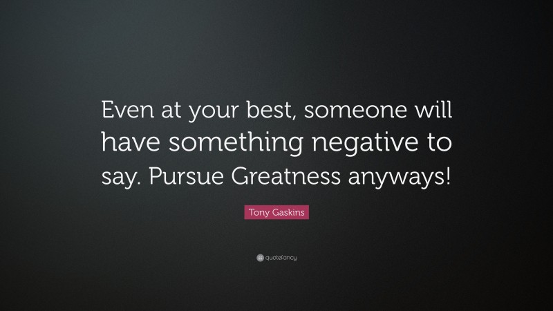 Tony Gaskins Quote: “Even at your best, someone will have something negative to say. Pursue Greatness anyways!”