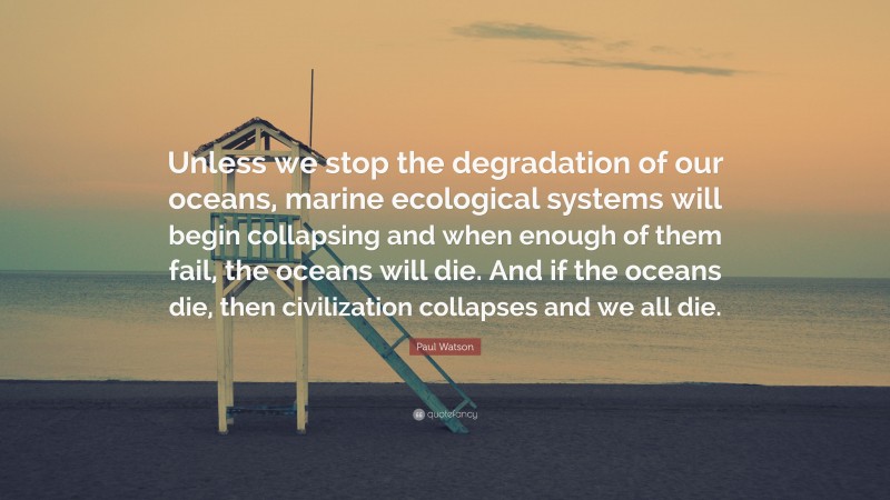 Paul Watson Quote: “Unless we stop the degradation of our oceans, marine ecological systems will begin collapsing and when enough of them fail, the oceans will die. And if the oceans die, then civilization collapses and we all die.”