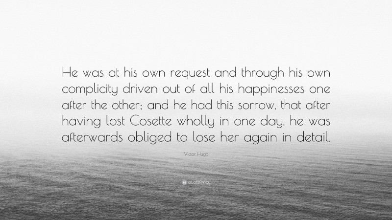 Victor Hugo Quote: “He was at his own request and through his own complicity driven out of all his happinesses one after the other; and he had this sorrow, that after having lost Cosette wholly in one day, he was afterwards obliged to lose her again in detail.”