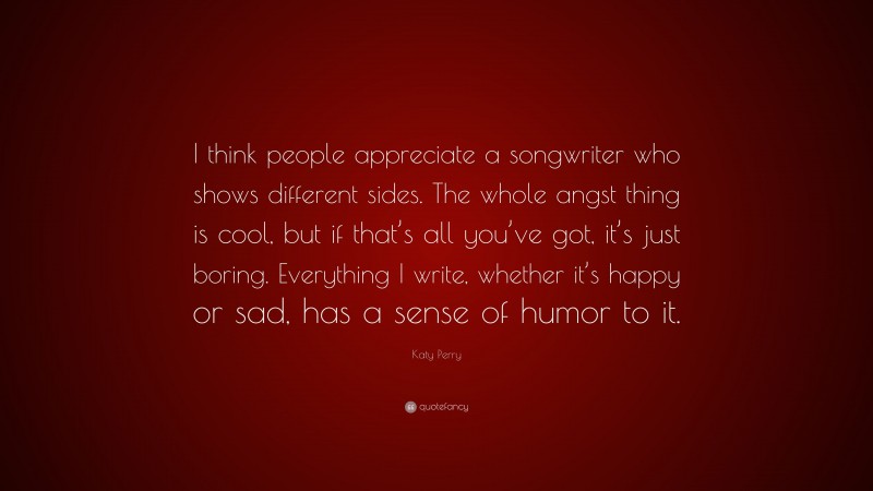 Katy Perry Quote: “I think people appreciate a songwriter who shows different sides. The whole angst thing is cool, but if that’s all you’ve got, it’s just boring. Everything I write, whether it’s happy or sad, has a sense of humor to it.”