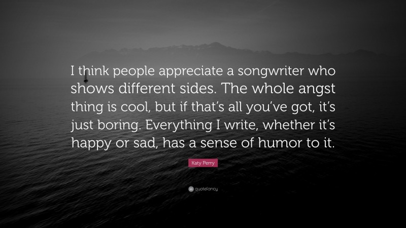 Katy Perry Quote: “I think people appreciate a songwriter who shows different sides. The whole angst thing is cool, but if that’s all you’ve got, it’s just boring. Everything I write, whether it’s happy or sad, has a sense of humor to it.”