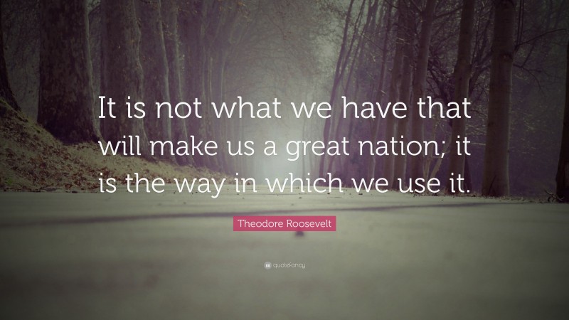 Theodore Roosevelt Quote: “It is not what we have that will make us a great nation; it is the way in which we use it.”