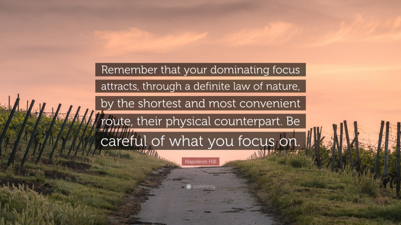 Napoleon Hill Quote: “Remember that your dominating focus attracts, through a definite law of nature, by the shortest and most convenient route, their physical counterpart. Be careful of what you focus on.”