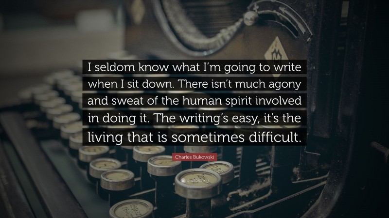 Charles Bukowski Quote: “I seldom know what I’m going to write when I sit down. There isn’t much agony and sweat of the human spirit involved in doing it. The writing’s easy, it’s the living that is sometimes difficult.”