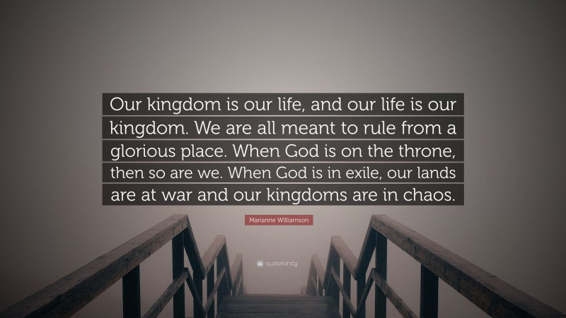 Marianne Williamson Quote: “Our kingdom is our life, and our life is our kingdom. We are all meant to rule from a glorious place. When God is on the throne, then so are we. When God is in exile, our lands are at war and our kingdoms are in chaos.”