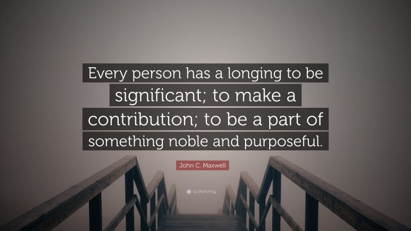 John C. Maxwell Quote: “Every person has a longing to be significant; to make a contribution; to be a part of something noble and purposeful.”