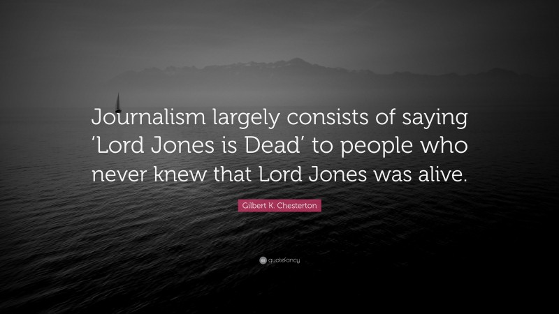 Gilbert K. Chesterton Quote: “Journalism largely consists of saying ‘Lord Jones is Dead’ to people who never knew that Lord Jones was alive.”