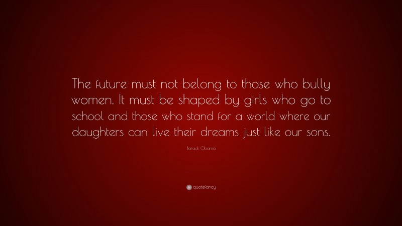 Barack Obama Quote: “The future must not belong to those who bully women. It must be shaped by girls who go to school and those who stand for a world where our daughters can live their dreams just like our sons.”