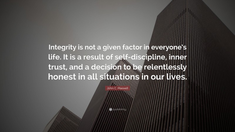 John C. Maxwell Quote: “Integrity is not a given factor in everyone’s life. It is a result of self-discipline, inner trust, and a decision to be relentlessly honest in all situations in our lives.”