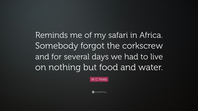 W. C. Fields Quote: “Reminds me of my safari in Africa. Somebody forgot the corkscrew and for several days we had to live on nothing but food and water.”
