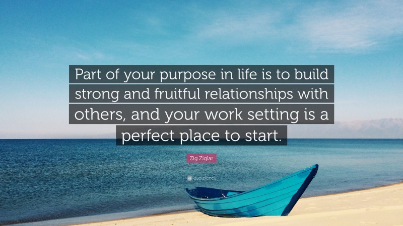 Zig Ziglar Quote: “Part of your purpose in life is to build strong and fruitful relationships with others, and your work setting is a perfect place to start.”
