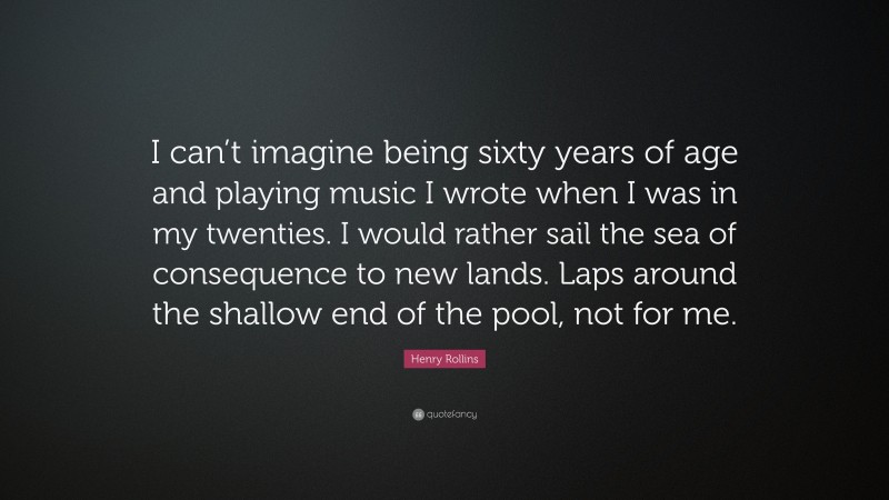 Henry Rollins Quote: “I can’t imagine being sixty years of age and playing music I wrote when I was in my twenties. I would rather sail the sea of consequence to new lands. Laps around the shallow end of the pool, not for me.”