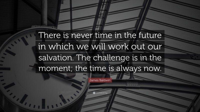 James Baldwin Quote: “There is never time in the future in which we will work out our salvation. The challenge is in the moment; the time is always now.”