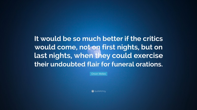 Orson Welles Quote: “It would be so much better if the critics would come, not on first nights, but on last nights, when they could exercise their undoubted flair for funeral orations.”