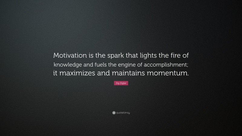 Zig Ziglar Quote: “Motivation is the spark that lights the fire of knowledge and fuels the engine of accomplishment; it maximizes and maintains momentum.”