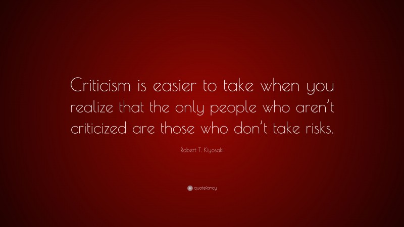 Robert T. Kiyosaki Quote: “Criticism is easier to take when you realize that the only people who aren’t criticized are those who don’t take risks.”