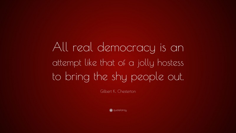 Gilbert K. Chesterton Quote: “All real democracy is an attempt like that of a jolly hostess to bring the shy people out.”