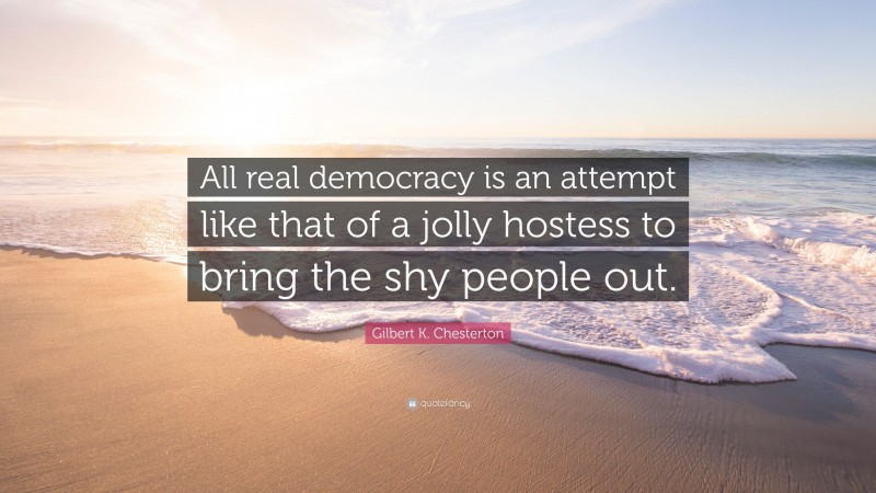 Gilbert K. Chesterton Quote: “All real democracy is an attempt like that of a jolly hostess to bring the shy people out.”