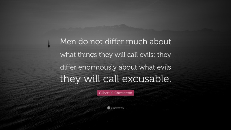 Gilbert K. Chesterton Quote: “Men do not differ much about what things they will call evils; they differ enormously about what evils they will call excusable.”