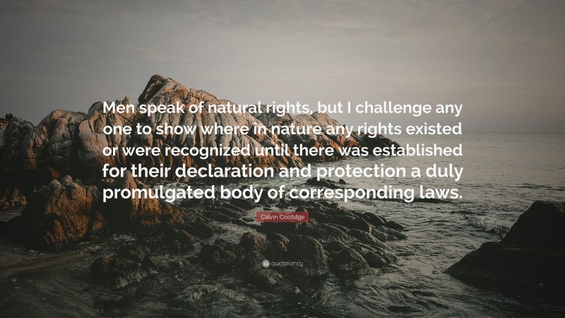 Calvin Coolidge Quote: “Men speak of natural rights, but I challenge any one to show where in nature any rights existed or were recognized until there was established for their declaration and protection a duly promulgated body of corresponding laws.”