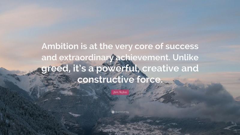 Jim Rohn Quote: “Ambition is at the very core of success and extraordinary achievement. Unlike greed, it’s a powerful, creative and constructive force.”
