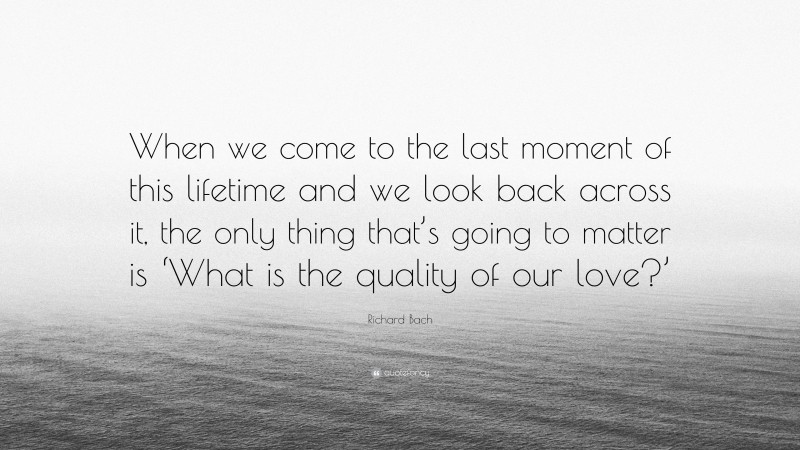 Richard Bach Quote: “When we come to the last moment of this lifetime and we look back across it, the only thing that’s going to matter is ‘What is the quality of our love?’”