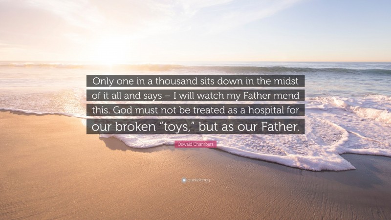 Oswald Chambers Quote: “Only one in a thousand sits down in the midst of it all and says – I will watch my Father mend this. God must not be treated as a hospital for our broken “toys,” but as our Father.”