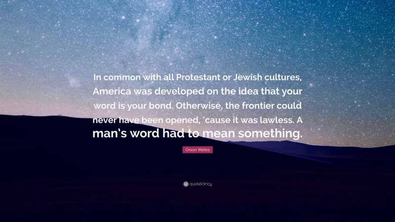 Orson Welles Quote: “In common with all Protestant or Jewish cultures, America was developed on the idea that your word is your bond. Otherwise, the frontier could never have been opened, ’cause it was lawless. A man’s word had to mean something.”