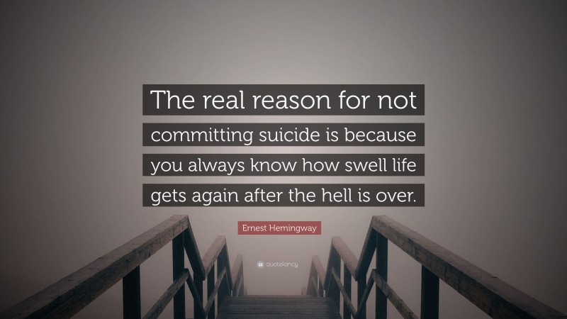 Ernest Hemingway Quote: “The real reason for not committing suicide is because you always know how swell life gets again after the hell is over.”