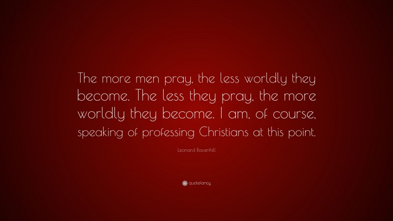 Leonard Ravenhill Quote: “The more men pray, the less worldly they become. The less they pray, the more worldly they become. I am, of course, speaking of professing Christians at this point.”