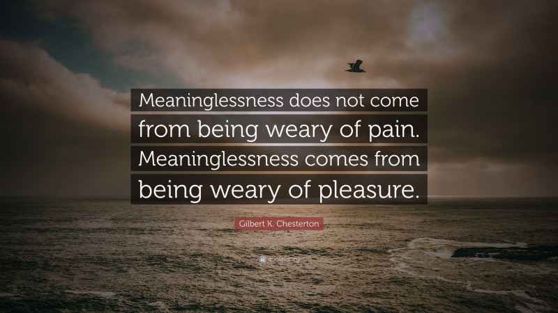 Gilbert K. Chesterton Quote: “Meaninglessness does not come from being weary of pain. Meaninglessness comes from being weary of pleasure.”