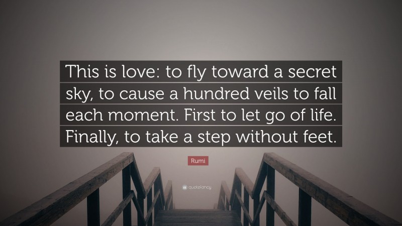 Rumi Quote: “This is love: to fly toward a secret sky, to cause a hundred veils to fall each moment. First to let go of life. Finally, to take a step without feet.”