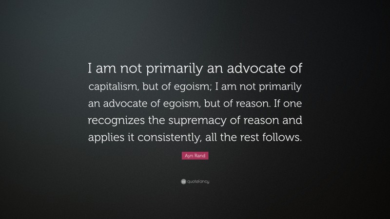 Ayn Rand Quote: “I am not primarily an advocate of capitalism, but of egoism; I am not primarily an advocate of egoism, but of reason. If one recognizes the supremacy of reason and applies it consistently, all the rest follows.”