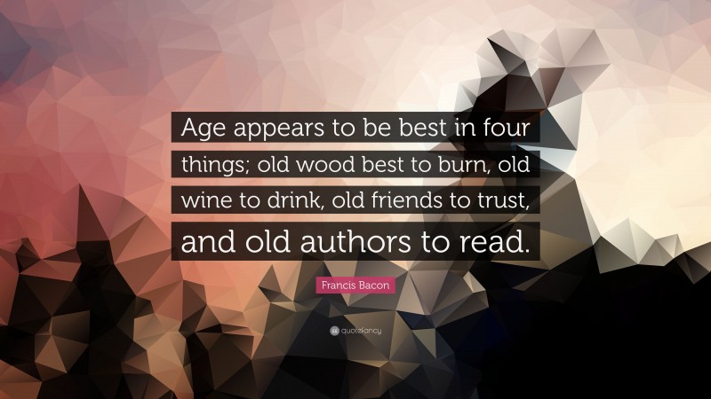 Francis Bacon Quote: “Age appears to be best in four things; old wood best to burn, old wine to drink, old friends to trust, and old authors to read.”