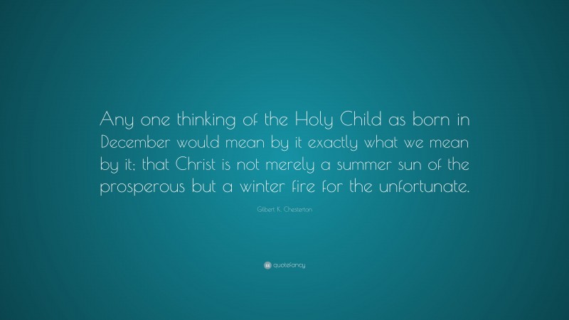 Gilbert K. Chesterton Quote: “Any one thinking of the Holy Child as born in December would mean by it exactly what we mean by it; that Christ is not merely a summer sun of the prosperous but a winter fire for the unfortunate.”