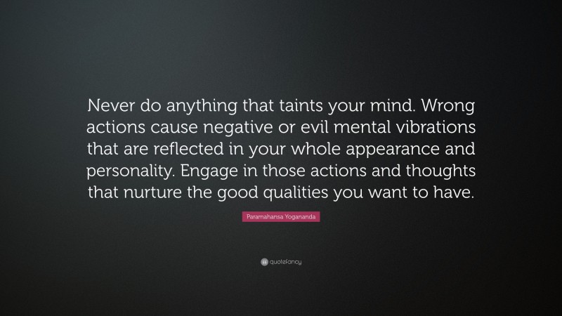 Paramahansa Yogananda Quote: “Never do anything that taints your mind. Wrong actions cause negative or evil mental vibrations that are reflected in your whole appearance and personality. Engage in those actions and thoughts that nurture the good qualities you want to have.”