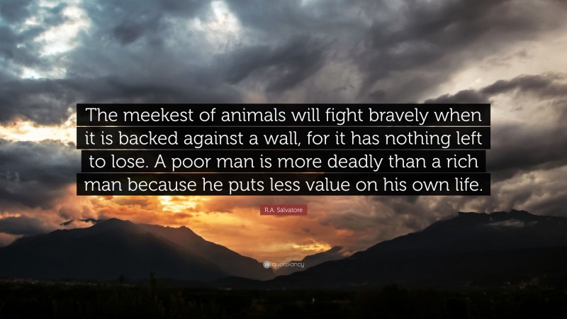 R.A. Salvatore Quote: “The meekest of animals will fight bravely when it is backed against a wall, for it has nothing left to lose. A poor man is more deadly than a rich man because he puts less value on his own life.”