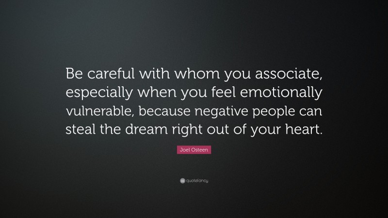 Joel Osteen Quote: “Be careful with whom you associate, especially when you feel emotionally vulnerable, because negative people can steal the dream right out of your heart.”