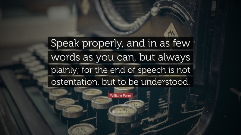 William Penn Quote: “Speak properly, and in as few words as you can, but always plainly; for the end of speech is not ostentation, but to be understood.”
